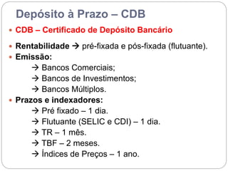 Depósito à Prazo – CDB
 CDB – Certificado de Depósito Bancário
 Rentabilidade  pré-fixada e pós-fixada (flutuante).
 Emissão:
 Bancos Comerciais;
 Bancos de Investimentos;
 Bancos Múltiplos.
 Prazos e indexadores:
 Pré fixado – 1 dia.
 Flutuante (SELIC e CDI) – 1 dia.
 TR – 1 mês.
 TBF – 2 meses.
 Índices de Preços – 1 ano.
 