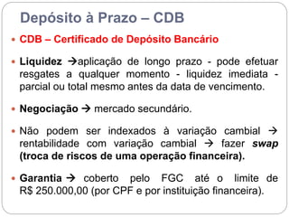 Depósito à Prazo – CDB
 CDB – Certificado de Depósito Bancário
 Liquidez aplicação de longo prazo - pode efetuar
resgates a qualquer momento - liquidez imediata -
parcial ou total mesmo antes da data de vencimento.
 Negociação  mercado secundário.
 Não podem ser indexados à variação cambial 
rentabilidade com variação cambial  fazer swap
(troca de riscos de uma operação financeira).
 Garantia  coberto pelo FGC até o limite de
R$ 250.000,00 (por CPF e por instituição financeira).
 