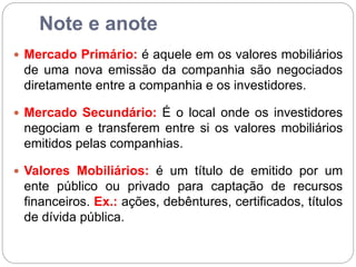 Note e anote
 Mercado Primário: é aquele em os valores mobiliários
de uma nova emissão da companhia são negociados
diretamente entre a companhia e os investidores.
 Mercado Secundário: É o local onde os investidores
negociam e transferem entre si os valores mobiliários
emitidos pelas companhias.
 Valores Mobiliários: é um título de emitido por um
ente público ou privado para captação de recursos
financeiros. Ex.: ações, debêntures, certificados, títulos
de dívida pública.
 