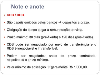 Note e anote
 CDB / RDB
 São papéis emitidos pelos bancos  depósitos a prazo.
 Obrigação do banco pagar a remuneração prevista.
 Prazo mínimo: 30 dias (pré-fixada) e 120 dias (pós-fixada).
 CDB pode ser negociado por meio de transferência e o
RDB é inegociável e intransferível.
 Podem ser resgatados antes do prazo contratado,
respeitados o prazo mínimo.
 Valor mínimo de aplicação  geralmente R$ 1.000,00.
 