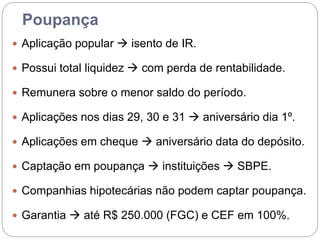 Poupança
 Aplicação popular  isento de IR.
 Possui total liquidez  com perda de rentabilidade.
 Remunera sobre o menor saldo do período.
 Aplicações nos dias 29, 30 e 31  aniversário dia 1º.
 Aplicações em cheque  aniversário data do depósito.
 Captação em poupança  instituições  SBPE.
 Companhias hipotecárias não podem captar poupança.
 Garantia  até R$ 250.000 (FGC) e CEF em 100%.
 
