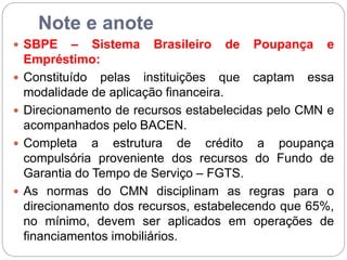 Note e anote
 SBPE – Sistema Brasileiro de Poupança e
Empréstimo:
 Constituído pelas instituições que captam essa
modalidade de aplicação financeira.
 Direcionamento de recursos estabelecidas pelo CMN e
acompanhados pelo BACEN.
 Completa a estrutura de crédito a poupança
compulsória proveniente dos recursos do Fundo de
Garantia do Tempo de Serviço – FGTS.
 As normas do CMN disciplinam as regras para o
direcionamento dos recursos, estabelecendo que 65%,
no mínimo, devem ser aplicados em operações de
financiamentos imobiliários.
 