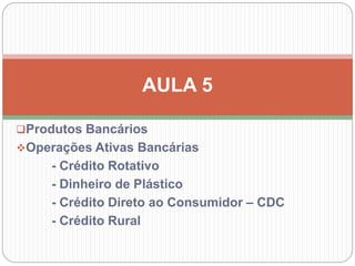 Produtos Bancários
Operações Ativas Bancárias
- Crédito Rotativo
- Dinheiro de Plástico
- Crédito Direto ao Consumidor – CDC
- Crédito Rural
AULA 5
 