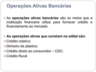 Operações Ativas Bancárias
 As operações ativas bancárias são os meios que a
instituição financeira utiliza para fornecer crédito e
financiamento ao mercado.
 As operações ativas que constam no edital são:
Crédito rotativo;
Dinheiro de plástico;
Crédito direto ao consumidor – CDC;
Crédito Rural.
 