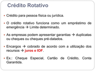 Crédito Rotativo
 Crédito para pessoa física ou jurídica.
 O crédito rotativo funciona como um empréstimo de
emergência  Limite determinado.
 As empresas podem apresentar garantias  duplicatas
ou cheques ou cheques pré-datados.
 Encargos  cobrado de acordo com a utilização dos
recursos  juros e IOF.
 Ex.: Cheque Especial, Cartão de Crédito, Conta
Garantida.
 