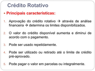 Crédito Rotativo
 Principais características:
1. Aprovação do crédito rotativo  através de análise
financeira  determina os limites disponibilizados.
2. O valor do crédito disponível aumenta e diminui de
acordo com o pagamento.
3. Pode ser usado repetidamente.
4. Pode ser utilizado ou retirado até o limite de crédito
pré-aprovado.
5. Pode pagar o valor em parcelas ou integralmente.
 