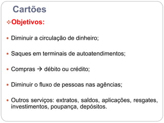 Cartões
Objetivos:
 Diminuir a circulação de dinheiro;
 Saques em terminais de autoatendimentos;
 Compras  débito ou crédito;
 Diminuir o fluxo de pessoas nas agências;
 Outros serviços: extratos, saldos, aplicações, resgates,
investimentos, poupança, depósitos.
 