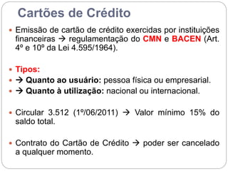 Cartões de Crédito
 Emissão de cartão de crédito exercidas por instituições
financeiras  regulamentação do CMN e BACEN (Art.
4º e 10º da Lei 4.595/1964).
 Tipos:
  Quanto ao usuário: pessoa física ou empresarial.
  Quanto à utilização: nacional ou internacional.
 Circular 3.512 (1º/06/2011)  Valor mínimo 15% do
saldo total.
 Contrato do Cartão de Crédito  poder ser cancelado
a qualquer momento.
 