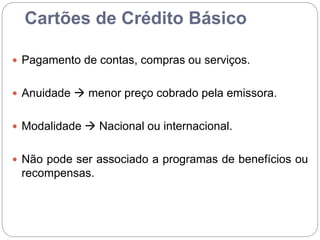 Cartões de Crédito Básico
 Pagamento de contas, compras ou serviços.
 Anuidade  menor preço cobrado pela emissora.
 Modalidade  Nacional ou internacional.
 Não pode ser associado a programas de benefícios ou
recompensas.
 