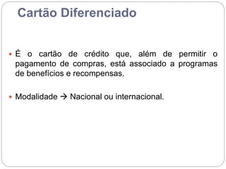 Cartão Diferenciado
 É o cartão de crédito que, além de permitir o
pagamento de compras, está associado a programas
de benefícios e recompensas.
 Modalidade  Nacional ou internacional.
 