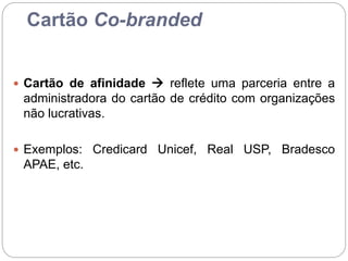Cartão Co-branded
 Cartão de afinidade  reflete uma parceria entre a
administradora do cartão de crédito com organizações
não lucrativas.
 Exemplos: Credicard Unicef, Real USP, Bradesco
APAE, etc.
 