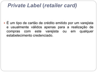 Private Label (retailer card)
 É um tipo de cartão de crédito emitido por um varejista
e usualmente válidos apenas para a realização de
compras com este varejista ou em qualquer
estabelecimento credenciado.
 