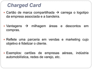 Charged Card
 Cartão de marca compartilhada  carrega o logotipo
da empresa associada e a bandeira.
 Vantagens  milhagem áreas e descontos em
compras.
 Reflete uma parceria em vendas e marketing cujo
objetivo é fidelizar o cliente.
 Exemplos: cartões de empresas aéreas, indústria
automobilística, redes de varejo, etc.
 