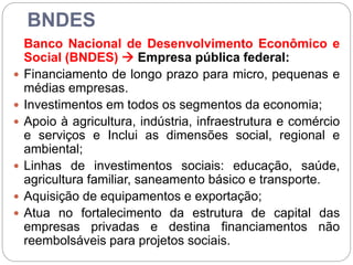 BNDES
Banco Nacional de Desenvolvimento Econômico e
Social (BNDES)  Empresa pública federal:
 Financiamento de longo prazo para micro, pequenas e
médias empresas.
 Investimentos em todos os segmentos da economia;
 Apoio à agricultura, indústria, infraestrutura e comércio
e serviços e Inclui as dimensões social, regional e
ambiental;
 Linhas de investimentos sociais: educação, saúde,
agricultura familiar, saneamento básico e transporte.
 Aquisição de equipamentos e exportação;
 Atua no fortalecimento da estrutura de capital das
empresas privadas e destina financiamentos não
reembolsáveis para projetos sociais.
 