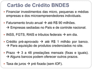 Cartão de Crédito BNDES
 Financiar investimentos das micro, pequenas e médias
empresas e dos microempreendedores individuais.
 Faturamento bruto anual  até R$ 90 milhões.
 Empresas sediadas no País e de controle nacional.
 INSS, FGTS, RAIS e tributos federais  em dia.
 Crédito pré-aprovado  até R$ 1 milhão por banco.
 Para aquisição de produtos credenciados no site.
 Prazo  3 a 48 prestações mensais (fixas e iguais).
 Alguns bancos podem oferecer outros prazos.
 Taxa de juros  pré fixada (sem IOF).
 