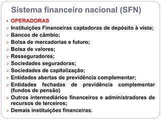 Sistema financeiro nacional (SFN)
 OPERADORAS
 Instituições Financeiras captadoras de depósito à vista;
 Bancos de câmbio;
 Bolsa de mercadorias e futuro;
 Bolsa de valores;
 Resseguradores;
 Sociedades seguradoras;
 Sociedades de capitalização;
 Entidades abertas de previdência complementar;
 Entidades fechadas de previdência complementar
(fundos de pensão)
 Outros intermediários financeiros e administradores de
recursos de terceiros;
 Demais instituições financeiras.
 