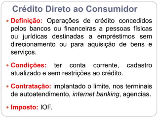 Crédito Direto ao Consumidor
 Definição: Operações de crédito concedidos
pelos bancos ou financeiras a pessoas físicas
ou jurídicas destinadas a empréstimos sem
direcionamento ou para aquisição de bens e
serviços.
 Condições: ter conta corrente, cadastro
atualizado e sem restrições ao crédito.
 Contratação: implantado o limite, nos terminais
de autoatendimento, internet banking, agencias.
 Imposto: IOF.
 