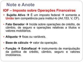 Note e Anote
IOF – Imposto sobre Operações Financeiras
 Sujeito Ativo  É um imposto federal  somente a
União tem competência para instituí-lo (Art.153, V, CF).
 Fato Gerador  Incide sobre operações de crédito, de
câmbio, de seguro e operações relativas a títulos e
valores mobiliários.
 Alíquota  fixas ou variáveis.
 Base de cálculo  valor da operação.
 Função  Extrafiscal  instrumento de manipulação
da política de crédito, câmbio, seguro e valores
imobiliários.
 