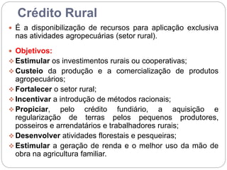 Crédito Rural
 É a disponibilização de recursos para aplicação exclusiva
nas atividades agropecuárias (setor rural).
 Objetivos:
 Estimular os investimentos rurais ou cooperativas;
 Custeio da produção e a comercialização de produtos
agropecuários;
 Fortalecer o setor rural;
 Incentivar a introdução de métodos racionais;
 Propiciar, pelo crédito fundiário, a aquisição e
regularização de terras pelos pequenos produtores,
posseiros e arrendatários e trabalhadores rurais;
 Desenvolver atividades florestais e pesqueiras;
 Estimular a geração de renda e o melhor uso da mão de
obra na agricultura familiar.
 