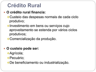Crédito Rural
 O crédito rural financia:
Custeio das despesas normais de cada ciclo
produtivo;
Investimento em bens ou serviços cujo
aproveitamento se estenda por vários ciclos
produtivos;
Comercialização da produção.
 O custeio pode ser:
Agrícola;
Pecuário;
De beneficiamento ou industrialização.
 