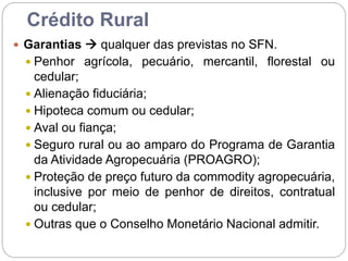 Crédito Rural
 Garantias  qualquer das previstas no SFN.
 Penhor agrícola, pecuário, mercantil, florestal ou
cedular;
 Alienação fiduciária;
 Hipoteca comum ou cedular;
 Aval ou fiança;
 Seguro rural ou ao amparo do Programa de Garantia
da Atividade Agropecuária (PROAGRO);
 Proteção de preço futuro da commodity agropecuária,
inclusive por meio de penhor de direitos, contratual
ou cedular;
 Outras que o Conselho Monetário Nacional admitir.
 