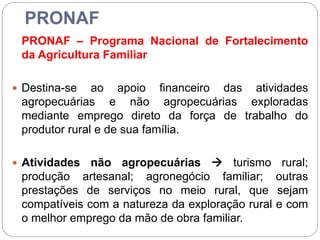 PRONAF
PRONAF – Programa Nacional de Fortalecimento
da Agricultura Familiar
 Destina-se ao apoio financeiro das atividades
agropecuárias e não agropecuárias exploradas
mediante emprego direto da força de trabalho do
produtor rural e de sua família.
 Atividades não agropecuárias  turismo rural;
produção artesanal; agronegócio familiar; outras
prestações de serviços no meio rural, que sejam
compatíveis com a natureza da exploração rural e com
o melhor emprego da mão de obra familiar.
 