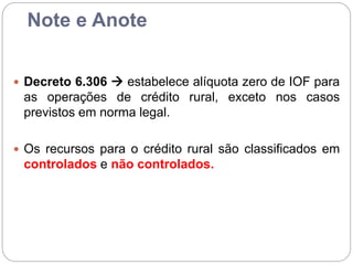 Note e Anote
 Decreto 6.306  estabelece alíquota zero de IOF para
as operações de crédito rural, exceto nos casos
previstos em norma legal.
 Os recursos para o crédito rural são classificados em
controlados e não controlados.
 