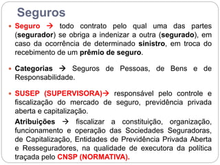 Seguros
 Seguro  todo contrato pelo qual uma das partes
(segurador) se obriga a indenizar a outra (segurado), em
caso da ocorrência de determinado sinistro, em troca do
recebimento de um prêmio de seguro.
 Categorias  Seguros de Pessoas, de Bens e de
Responsabilidade.
 SUSEP (SUPERVISORA) responsável pelo controle e
fiscalização do mercado de seguro, previdência privada
aberta e capitalização.
Atribuições  fiscalizar a constituição, organização,
funcionamento e operação das Sociedades Seguradoras,
de Capitalização, Entidades de Previdência Privada Aberta
e Resseguradores, na qualidade de executora da política
traçada pelo CNSP (NORMATIVA).
 