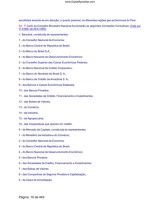 escolhidos levando-se em atenção, o quanto possível, as diferentes regiões geo-ecônomicas do País.
Art. 7º Junto ao Conselho Monetário Nacional funcionarão as seguintes Comissões Consultivas: (Vide Lei
nº 9.069, de 29.6.1995)
I - Bancária, constituída de representantes:
1 - do Conselho Nacional de Economia;
2 - do Banco Central da República do Brasil;
3 - do Banco do Brasil S.A.;
4 - do Banco Nacional do Desenvolvimento Econômico;
5 - do Conselho Superior das Caixas Econômicas Federais;
6 - do Banco Nacional de Crédito Cooperativo;
7 - do Banco do Nordeste do Brasil S. A.;
8 - do Banco de Crédito da Amazônia S. A.;
9 - dos Bancos e Caixas Econômicas Estaduais;
10 - dos Bancos Privados;
11 - das Sociedades de Crédito, Financiamento e Investimentos;
12 - das Bolsas de Valores;
13 - do Comércio;
14 - da Indústria;
15 - da Agropecuária;
16 - das Cooperativas que operam em crédito.
II - de Mercado de Capitais, constituída de representantes:
1 - do Ministério da Indústria e do Comércio;
2 - do Conselho Nacional da Economia.
3 - do Banco Central da República do Brasil;
4 - do Banco Nacional do Desenvolvimento Econômico;
5 - dos Bancos Privados;
6 - das Sociedades de Crédito, Financiamento e Investimentos;
7 - das Bolsas de Valores;
8 - das Companhias de Seguros Privados e Capitalização;
9 - da Caixa de Amortização;
Página: 10 de 443
www.DigitalApostilas.com
 