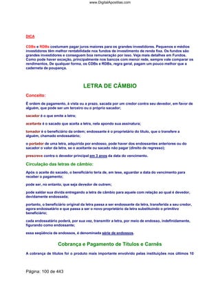 DICA
CDBs e RDBs costumam pagar juros maiores para os grandes investidores. Pequenos e médios
investidores têm melhor rentabilidade nos fundos de investimento de renda fixa. Os fundos são
grandes investidores e conseguem boa remuneração por isso. Veja mais detalhes em Fundos.
Como pode haver exceção, principalmente nos bancos com menor rede, sempre vale comparar os
rendimentos. De qualquer forma, os CDBs e RDBs, regra geral, pagam um pouco melhor que a
caderneta de poupança.
LETRA DE CÂMBIO
Conceito:
É ordem de pagamento, à vista ou a prazo, sacada por um credor contra seu devedor, em favor de
alguém, que pode ser um terceiro ou o próprio sacador;
sacador é o que emite a letra;
aceitante é o sacado que aceita a letra, nela apondo sua assinatura;
tomador é o beneficiário da ordem; endossante é o proprietário do título, que o transfere a
alguém, chamado endossatário;
o portador de uma letra, adquirida por endosso, pode haver dos endossantes anteriores ou do
sacador o valor da letra, se o aceitante ou sacado não pagar (direito de regresso);
prescreve contra o devedor principal em 3 anos da data do vencimento.
Circulação das letras de câmbio:
Após o aceite do sacado, o beneficiário teria de, em tese, aguardar a data do vencimento para
receber o pagamento;
pode ser, no entanto, que seja devedor de outrem;
pode saldar sua dívida entregando a letra de câmbio para aquele com relação ao qual é devedor,
devidamente endossada;
portanto, o beneficiário original da letra passa a ser endossante da letra, transferida a seu credor,
agora endossatário e que passa a ser o novo proprietário da letra substituindo o primitivo
beneficiário;
cada endossatário poderá, por sua vez, transmitir a letra, por meio de endosso, indefinidamente,
figurando como endossante;
essa seqüência de endossos, é denominada série de endossos.
Cobrança e Pagamento de Títulos e Carnês
A cobrança de títulos foi o produto mais importante envolvido pelas instituições nos últimos 10
Página: 100 de 443
www.DigitalApostilas.com
 
