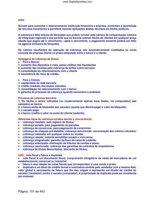 anos.
Servem para aumentar o relacionamento instituição financeira x empresa, aumentam a quantidade
de recursos transitórios e permitem maiores aplicações destes recursos em títulos públicos.
A cobrança é feita através de bloquetes que podem circular pela câmara de compensação (câmara
de integração regional) o que permite que os bancos cobrem títulos de clientes em qualquer praça
(desde que pagos até o vencimento - após o vencimento, o pagamento somente poderá ser feito
na agencia emissora do bloquete).
Os valores resultantes da operação de cobrança são automaticamente creditados na conta
corrente da empresa cliente no prazo estipulado entre o banco e o cliente.
Vantagens da cobrança de títulos:
•••• Para o Banco:
1. aumento dos depósitos à vista, pelos créditos das liquidações
2. aumento das receitas pela cobrança de tarifas sobre serviços
3. consolidação do relacionamento com o cliente
4. inexistência do risco de crédito.
•••• Para o Cliente:
1. capilaridade da rede bancária
2. crédito imediato dos títulos cobrados
3. consolidação do relacionamento com o banco
4. garantia do processo de cobrança (quando necessário o protesto)
Processo de cobrança bancária:
1. Os títulos a serem cobrados (ou modernamente apenas seus dados, via computador) são
passados ao banco;
2. o banco emite os bloquetes aos sacados (aquele que deverá pagar o valor do bloquete);
3. o sacado paga;
4. o banco credita o valor na conta do cliente (cedente).
Diferentes tipos de cobrança (criados devido a concorrência):
•••• cobrança imediata: sem registro de títulos;
•••• cobrança seriada: para pagamento de parcelas
•••• cobrança de consórcios: para pagamento de consórcios;
•••• cobrança de cheques pré-datados: cobrança remunerada: remuneração dos valores cobrados;
•••• cobrança indexada: em qualquer índice ou moeda;
•••• cobrança casada: cedente sensibiliza sacado e vice-versa;
•••• cobrança programada: garantia do fluxo de caixa do cedente;
•••• cobrança antecipada: eliminação de tributos de vendas a prazo;
•••• cobrança caucionada: cobrança das garantias de contratos de empréstimos
•••• cobrança de títulos descontados: desconto de títulos.
OBS.: nota fiscal x fatura x duplicata
•••• nota fiscal é um documento fiscal, comprovante obrigatório da saída de mercadoria de um
estabelecimento comercial ou industrial;
•••• fatura é uma relação de notas fiscais que correspondem a uma venda a prazo;
•••• duplicata é um título de crédito formal e nominativo emitido pelo vendedor com a mesma data,
valor global e vencimento da fatura que lhe deu origem e representa um direito de crédito do
sacador (vendedor) contra o sacado (comprador). A propriedade da duplicata pode ser transferida
por endosso.
Página: 101 de 443
www.DigitalApostilas.com
 