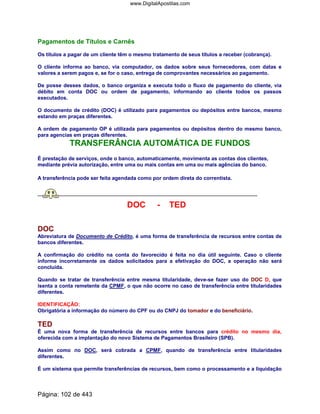 Pagamentos de Títulos e Carnês
Os títulos a pagar de um cliente têm o mesmo tratamento de seus títulos a receber (cobrança).
O cliente informa ao banco, via computador, os dados sobre seus fornecedores, com datas e
valores a serem pagos e, se for o caso, entrega de comprovantes necessários ao pagamento.
De posse desses dados, o banco organiza e executa todo o fluxo de pagamento do cliente, via
débito em conta DOC ou ordem de pagamento, informando ao cliente todos os passos
executados.
O documento de crédito (DOC) é utilizado para pagamentos ou depósitos entre bancos, mesmo
estando em praças diferentes.
A ordem de pagamento OP é utilizada para pagamentos ou depósitos dentro do mesmo banco,
para agencias em praças diferentes.
TRANSFERÂNCIA AUTOMÁTICA DE FUNDOS
É prestação de serviços, onde o banco, automaticamente, movimenta as contas dos clientes,
mediante prévia autorização, entre uma ou mais contas em uma ou mais agências do banco.
A transferência pode ser feita agendada como por ordem direta do correntista.
DOC - TED
DOC
Abreviatura de Documento de Crédito, é uma forma de transferência de recursos entre contas de
bancos diferentes.
A confirmação do crédito na conta do favorecido é feita no dia útil seguinte. Caso o cliente
informe incorretamente os dados solicitados para a efetivação do DOC, a operação não será
concluída.
Quando se tratar de transferência entre mesma titularidade, deve-se fazer uso do DOC D, que
isenta a conta remetente da CPMF, o que não ocorre no caso de transferência entre titularidades
diferentes.
IDENTIFICAÇÃO:
Obrigatória a informação do número do CPF ou do CNPJ do tomador e do beneficiário.
TED
É uma nova forma de transferência de recursos entre bancos para crédito no mesmo dia,
oferecida com a implantação do novo Sistema de Pagamentos Brasileiro (SPB).
Assim como no DOC, será cobrada a CPMF, quando de transferência entre titularidades
diferentes.
É um sistema que permite transferências de recursos, bem como o processamento e a liquidação
Página: 102 de 443
www.DigitalApostilas.com
 