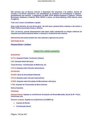São serviços que os Bancos colocam à disposição das empresas e do público, através de
acordos e convênios específicos, que estabelecem as condições de arrecadações e repasses,
possibilitando aos mesmos o pagamento de INSS, FGTS, Multas Estaduais e Federais, Tributos
Municipais, Estaduais e Federais, IPVA, DPVAT e outros, via Home Banking, ATM, Internet, caixa
da agência.
Tudo com a maior comodidade e rapidez.
Hoje a rede bancária, de uma forma geral, faz tudo para a pessoa física, empresa e até mesmo o
Poder Público economizar tempo e dinheiro
OBS: os bancos, quando desempenham este papel, estão substituindo as antigas coletorias de
impostos que tradicionalmente faziam a cobrança e recebimento dos mesmos.
Ultimamente esta tarefa também tem sido atribuída a agências de correio.
DESTINAM-SE ÀS:
Pessoas Físicas e Jurídicas.
TRIBUTOS ARRECADADOS
MUNICIPAIS
I.P.T.U. (Imposto Predial, Territorial e Urbano)
I.S.S. (Imposto Sobre Serviços)
Taxas Diversas - Contribuições de Melhorias, etc.
I.P.V.A. (Imposto sobre Veículos Automotivos)
ESTADUAIS
G.A.R.E. (Guia de Arrecadação Estadual)
I.P.V.A. (Imposto sobre Veículos Automotivos)
I.C.M.S. (Imposto sobre Circulação de Mercadorias e Serviços)
I.T.B.I. (Imposto de Transmissão de Bens Imóveis)
Outros Impostos.
FEDERAIS
Pessoas Físicas: Sujeitas ao recolhimento de Imposto de Renda (Mensalão, Quota do IR - Física,
Carnê-Leão, etc).
Pessoas Jurídicas: Sujeitas ao recolhimento (via DARF) de:
•••• Imposto de Renda;
•••• Contribuição Social;
Página: 104 de 443
www.DigitalApostilas.com
 
