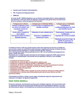 •••• Imposto sobre Produtos Industrializados;
•••• PIS - Programa de Integração Social.
•••• SIMPLES
A circular do BC 1.850/90 estabeleceu que os tributos arrecadados terão o mesmo tratamento
dos depósitos a vista para efeitos do depósito compulsório (não geram float). As tarifas ficam
de fora e, portanto, continuam gerando float bancário.
Vantagens para os Bancos Vantagens para a Instituição Pública Vantagens para o Contribuinte
Aumento de aplicações graças
aos valores arrecadados, com
conseqüente aumento de
receitas.
Certeza do rigor no cumprimento das
cláusulas contratuais
Comodidade do
recolhimento/pagamento do tributo
num domicílio bancário
Atrativo para a conquista de
novos clientes
Eliminação de custos administrativos Financiamento/ remuneração dos
recolhimentos
Ancoragem do cliente no banco (
domicílio bancário)
Segurança e tranqüilidade no
manuseio dos valores
Segurança dos serviços executados
Eliminação da perda de tempo e do
trabalho de pagamento em
diferentes órgãos públicos
A medida provisória nº 297 teve grande impacto sobre este segmento de serviços na medida em
que encurtou o prazo de recolhimento pelas empresas e repasse pelos bancos, os fluxos de caixa
das empresas ficaram apertados e a margem de ganho de float diminuiu.
Com a desregulamentação efetuada pelo governo em 1991, houve facilidade para pagamento de
tributo / tarifas, tais como:
Permissão para a criação de postos bancários de arrecadação e pagamento (PAP), pelos bancos
individuais ou compartilhados, funcionando fora do expediente bancário e com múltiplas
funções:
•••• arrecadação de tributos em geral;
•••• recebimento de contas de água, energia elétrica, telefone e gás;
•••• recebimento e pagamentos ligados ao INSS, ao PIS/PASEP e ao FGTS;
•••• recebimento de carnês e assemelhados, amparados por convênio de prestação de serviços;
•••• movimentação, por saques e depósito, de contas de clientes e agências;
•••• efetivação de ordens de pagamento;
•••• recebimento de títulos;
•••• autorização para o débito direto e gratuito em conta corrente de cobrança de tarifas públicas;
•••• autorização para a cobrança daas tarifas públicas pela rede de casas lotéricas da Caixa
Econômica Federal.
A diversidade de tributos e tarifas a serem pagos mensalmente exige dos responsáveis nas
empresas a montagem de agenda de pagamento.
REDE VERDE AMARELA
Os bancos estaduais, reconhecendo sua força como entidades regionais, não concorrentes entre
sí, organizaram através de sua Associação de Bancos Comerciais Estaduais (Asbace), uma rede
de transmissão de dados e informações que os transformou praticamente numa única instituição
Página: 105 de 443
www.DigitalApostilas.com
 