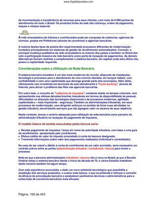 de movimentação e transferência de recursos para seus clientes, com mais de 6.000 pontos de
atendimento em todo o Brasil. Os produtos fortes da rede são cobrança, ordem de pagamento,
saques e cheque especial.
A rede arrecadadora de tributos e contribuições pode ser composta de coletorias, agências de
correios, postos em Prefeituras (através de convênios) e agências bancárias.
A maioria destes tipos de postos têm experimentado processos diferentes de modernização,
fundados principalmente em sistemas de gestão de recolhimento automatizados. Contudo, a
principal mudança qualitativa da rede arrecadadora na maioria dos países e também no Brasil tem
sido a participação massiva da rede bancária como porta de recepção de pagamentos. As demais
alternativas ficaram restritas a complementar o sistema bancário, em regiões onde esta última não
possui a capilaridade requerida.
Considerações sobre a Utilização da Rede Bancária
O sistema bancário brasileiro é um dos mais modernos do mundo, dispondo de instalações,
tecnologia e processos para o atendimento de uma enorme clientela, em tempos hábeis, com
confiabilidade e com uma capilaridade que abrange grande parte dos municípios. Além disto,
ultimamente vem investindo em terminais de auto-atendimento e home banking, através de
Internet, para aliviar o problema das filas nas agencias bancárias.
Por outro lado, o conceito de coletorias de impostos, existente desde os tempos coloniais, vem
apresentando nas últimas décadas brechas insanáveis em termos de disponibilidade de pessoal,
dificuldades na absorção das tecnologias disponíveis e de processos modernos, agilidade,
capilaridade e - mais importante - segurança. Também as administrações tributárias, em seus
processos de modernização, vem dirigindo esforços no sentido de focar suas atividades na
gestão tributária, terceirizando serviços que não agregam valor no alcance de seus objetivos.
Neste contexto, temos o cenário adequado para utilização da rede bancária como parceiro da
administração tributária na recepção do pagamento de impostos .
O modelo básico de tarefas executadas pelos bancos seria:
•••• Recebe pagamento de impostos / taxas em nome da autoridade tributária, com base a uma guia
de recolhimento apresentada pelo contribuinte;
•••• Efetua crédito do valor do imposto arrecadado à conta do tesouro designada;
•••• Transmite informações sobre valor dos pagamentos realizados (individual e consolidado);
No caso de ser viável o débito à conta do contribuinte de um valor acordado, seria necessário um
contrato prévio entre as partes (administração tributária / contribuinte / banco) para iniciar o
processo.
Note-se que a parceria administrações tributárias / bancos não é nova no Brasil, já que a Receita
Federal utiliza o sistema bancário desde o inicio da década de 70, e vários Estados trabalham
desta maneira também há algum tempo.
Com esta experiência acumulada, e dado um novo ambiente tecnológico que possibilita a
ampliação dos serviços prestados, a custos mais baixos, o que se pretende é reforçar o conceito
da eficácia da arrecadação bancária e estabelecer parâmetros técnicos e administrativos para a
subscrição de convênios bancários mais eficazes.
Página: 106 de 443
www.DigitalApostilas.com
 