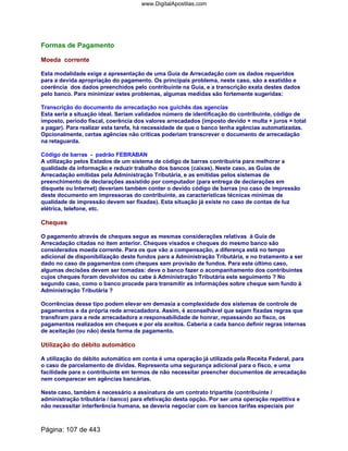 Formas de Pagamento
Moeda corrente
Esta modalidade exige a apresentação de uma Guia de Arrecadação com os dados requeridos
para a devida apropriação do pagamento. Os principais problema, neste caso, são a exatidão e
coerência dos dados preenchidos pelo contribuinte na Guia, e a transcrição exata destes dados
pelo banco. Para minimizar estes problemas, algumas medidas são fortemente sugeridas:
Transcrição do documento de arrecadação nos guichês das agencias
Esta seria a situação ideal. Seriam validados número de identificação do contribuinte, código de
imposto, período fiscal, coerência dos valores arrecadados (imposto devido + multa + juros = total
a pagar). Para realizar esta tarefa, há necessidade de que o banco tenha agências automatizadas.
Opcionalmente, certas agências não críticas poderiam transcrever o documento de arrecadação
na retaguarda.
Código de barras - padrão FEBRABAN
A utilização pelos Estados de um sistema de código de barras contribuiria para melhorar a
qualidade da informação e reduzir trabalho dos bancos (caixas). Neste caso, as Guias de
Arrecadação emitidas pela Administração Tributária, e as emitidas pelos sistemas de
preenchimento de declarações assistido por computador (para entrega de declarações em
disquete ou Internet) deveriam também conter o devido código de barras (no caso de impressão
deste documento em impressoras do contribuinte, as características técnicas mínimas de
qualidade de impressão devem ser fixadas). Esta situação já existe no caso de contas de luz
elétrica, telefone, etc.
Cheques
O pagamento através de cheques segue as mesmas considerações relativas à Guia de
Arrecadação citadas no item anterior. Cheques visados e cheques do mesmo banco são
considerados moeda corrente. Para os que vão a compensação, a diferença está no tempo
adicional de disponibilização deste fundos para a Administração Tributária, e no tratamento a ser
dado no caso de pagamentos com cheques sem provisão de fundos. Para este último caso,
algumas decisões devem ser tomadas: deve o banco fazer o acompanhamento dos contribuintes
cujos cheques foram devolvidos ou cabe à Administração Tributária este seguimento ? No
segundo caso, como o banco procede para transmitir as informações sobre cheque sem fundo à
Administração Tributária ?
Ocorrências desse tipo podem elevar em demasia a complexidade dos sistemas de controle de
pagamentos e da própria rede arrecadadora. Assim, é aconselhável que sejam fixadas regras que
transfiram para a rede arrecadadora a responsabilidade de honrar, repassando ao fisco, os
pagamentos realizados em cheques e por ela aceitos. Caberia a cada banco definir regras internas
de aceitação (ou não) desta forma de pagamento.
Utilização do débito automático
A utilização do débito automático em conta é uma operação já utilizada pela Receita Federal, para
o caso de parcelamento de dívidas. Representa uma segurança adicional para o fisco, e uma
facilidade para o contribuinte em termos de não necessitar preencher documentos de arrecadação
nem comparecer em agências bancárias.
Neste caso, também é necessário a assinatura de um contrato tripartite (contribuinte /
administração tributária / banco) para efetivação desta opção. Por ser uma operação repetitiva e
não necessitar interferência humana, se deveria negociar com os bancos tarifas especiais por
Página: 107 de 443
www.DigitalApostilas.com
 
