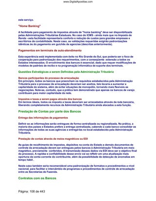 este serviço.
Home Banking
A facilidade para pagamento de impostos através de home banking deve ser disponibilizada
pelas Administrações Tributárias Estaduais. No caso do ICMS - ainda mais que no Imposto de
Renda - esta facilidade representaria conforto e redução de custos para grandes empresas e
escritórios de contabilidade. Neste caso, as validações requeridas exigirão padronizações
idênticas às do pagamento em guichês de agencias (descritas anteriormente).
Pagamentos em terminais de auto-atendimento
Esta experiência está implementada com êxito no Rio Grande do Sul, que poderia ser o foco de
cooperação para padronização dos requerimentos, com a conseqüente extensão a todos os
Estados interessados. O envolvimento dos bancos é essencial, dado que requer modificações de
modelos de padrões de recibo e na programação informática de suporte dos terminais.
Questões Estratégicas a serem Definidas pela Administração Tributária
Bancos participantes do processo de arrecadação
Em principio, todos os bancos que preencham os requisitos estabelecidos pela Administração
Tributária para o processo de arrecadação deveriam ser aceitos. Isto levaria a aumentar a
capilaridade do sistema, além de evitar situações de monopólio, tornando mais flexíveis as
negociações. Note-se, contudo, que a prática tem demonstrado que apenas os bancos de varejo
contribuem para maior capilaridade da rede.
Impostos e taxas a serem pagos através dos bancos
Em termos ideais, todos os imposto e taxas deveriam ser arrecadados através da rede bancária,
liberando completamente recursos da Administração Tributária ainda alocados a esta função.
Prestação de Contas por parte dos Bancos
Entrega das informações de pagamentos
Definir se as informações serão entregues de forma centralizada ou regionalizada. Na prática, a
maioria dos países e Estados prefere a entrega centralizada, cabendo a cada banco consolidar as
informações de todas as suas agências e entregá-las no local estabelecido pela Administração
Tributária.
Prestação de contas através de meios magnéticos ou EDI
As guias de recolhimento de impostos, depósitos na conta do Estado e demais documentos de
controle da arrecadação devem ser entregues pelos bancos à Administração Tributária em meio
magnético, previamente conferidos. A transmissão desses dados via EDI deve ser o objetivo final
do processo. A rapidez e confiabilidade desse envio vai se refletir em uma atualização mais
oportuna da conta corrente do contribuinte, além da possibilidade de detecção de anomalias em
tempo hábil .
Neste caso também seria recomendável uma padronização de formatos e procedimentos a nível
nacional, para facilitar o intercâmbio de programas e procedimentos de controle de arrecadação
entre as Secretarias de Fazenda.
Contratos com os Bancos
Página: 108 de 443
www.DigitalApostilas.com
 
