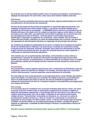 Os contratos com os bancos também podem incluir os serviços de recepção e, eventualmente, a
digitação de declarações. Por este motivo, estes casos serão também tratados neste item.
Preliminares
Para que os serviços prestados pelos bancos sejam eficazes, algumas padronizações em nível de
procedimentos e de documentos são necessárias.
No caso da transcrição de documentos de pagamento no guichê das agências bancárias, com
realização automática das críticas citadas no item 4 - que seriam de grande utilidade para a
qualidade da informação de arrecadação - a FEBRABAN observa que seria recomendável que os
Estados definissem uma tabela única de códigos de impostos e alguma uniformidade no cálculo
de multas e juros. Além disto, seria altamente recomendável a definição de um documento único
de arrecadação para todos os Estados , contendo apenas a informação essencial para
identificação e imputação do pagamento do contribuinte. Estas medidas, além de facilitar a
captura dos documentos, reduziriam os custos de implementação para os bancos, que deveriam
ser repassados às administrações tributárias na negociação da remuneração dos serviços.
As condições de aceitação da participação de um banco no sistema de arrecadação de impostos
devem ser estabelecidas em detalhes, e de modo tal que a avaliação de cumprimento dessas
condições possa ser facilmente verificada. Condições como captura de informações no guichê
exigem uma forte automação bancária, que deve ser verificada através de visita a agências, e
confirmada por cláusulas contratuais específicas.
Vale ressaltar que com as padronizações pretendidas, acrescentando-se outras relativas a
procedimentos e formatos de entrega das informações de pagamentos pelos bancos (tema
tratado em item anterior), se poderia pensar no desenvolvimento de um sistema único ou modelo
para validação e gestão da arrecadação bancária, trazendo sensível redução de custos para os
Estados.
Procedimentos
Os procedimentos a serem seguidos pelos bancos, para o recebimento de declarações / guias de
arrecadação, devem ser descritos em detalhes. Por exemplo, não basta dizer que o caixa deve
verificar cada documento: é preciso especificar cada procedimento de verificação.
Em cada etapa do ciclo de processamento os procedimentos devem conter detalhes das tarefas a
serem executadas e os prazos para sua conclusão. Na medida do possível, os procedimentos
devem ser padronizados para todos os bancos. No caso de aceitação de pagamentos com
cheques de outros bancos (ver item 4), é necessário estipular os procedimentos para pagamentos
com cheque sem fundos.
Remuneração
A remuneração deve ser compatível com os serviços prestados pelos bancos. Assim, nos casos
nos quais os bancos recebem todas as declarações e pagamentos de impostos e digitam os
dados das declarações e pagamentos, a remuneração deve ser mais alta que nos casos em que
recebem estes documentos, mas não os digita. A utilização de documentos padronizados,
códigos de barra, home-banking, declarações em disquetes, etc., diminuem os custos de
processamento também dos bancos, e deve ser tomado em consideração no momento da
negociação da remuneração. Em última análise, porém, o nível de remuneração paga aos bancos
irá refletir, em grande medida, as circunstâncias peculiares do Estado, a posição do governo
estadual na negociação, a qualidade da Administração Tributária e a modernidade e eficácia do
setor bancário.
Existem quatro métodos principais pelos quais se pode definir a remuneração
Página: 109 de 443
www.DigitalApostilas.com
 