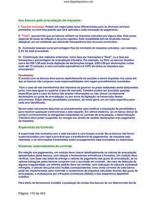 dos bancos pela arrecadação de impostos :
I. Taxa por transação. Podem ser negociadas taxas diferenciadas para os diversos serviços
prestados, ou uma taxa padrão que será aplicada a cada transação de pagamento.
II. Float, que permite que os bancos utilizem os impostos cobrados por alguns dias. Este prazo
depende de taxas de inflação e de juros vigentes. Esta modalidade tem-se mostrado menos
desejável, em um ambiente que demande transparência dos recursos envolvidos.
III. Comissão baseada numa porcentagem fixa do montante de impostos cobrados - por exemplo,
0,3% do total arrecadado.
IV. Combinação dos métodos anteriores, como taxa por transações e float, ou a taxa por
transações e porcentagem da arrecadação tributária. Por exemplo, no Peru os bancos recebem
cerca de US$ 1,08 pela dupla digitação de declarações longas, US$ 0,58 por declarações curtas
(com até 15 campos), e uma comissão equivalente a 0,125% de todos os impostos que
arrecadarem.
Penalidades
O acordo com os bancos deve prever explicitamente as sanções a serem impostas nos casos em
que os bancos não cumpram suas responsabilidades nem sigam procedimentos acordados.
Para o caso de não transferência dos impostos ao governo no prazo estipulado serão estipulados
juros, com taxa igual ou superior à taxa de mercado. Também podem ser previstas sanções
específicas para o caso do banco não prestar informações ou não checar corretamente
declarações ou guias de arrecadação, ou por erros de digitação na transcrição destes
documentos. Estas últimas penalidades consistem, de modo geral, em um valor específico para
cada erro identificado.
Devem estar claramente descritos os procedimentos para notificar a imposição de penalidades e
para resolver quaisquer controvérsias a este respeito. Em última instância, se um banco deixar de
cumprir continuamente as obrigações estipuladas no contrato de arrecadação, a Administração
Tributária deve poder suspender ou revogar seu direito de receber declarações e/ou pagamento
de impostos.
Supervisão do Contrato
A supervisão dos contratos com a rede bancária é uma função crucial. Se os bancos não forem
supervisionados com rigor é provável que a transferência de pagamentos de impostos seja
retardada, e as informações transmitidas sobre os pagamentos seja incompleta ou imprecisas.
Sistemas automatizados de controle
Em relação aos pagamentos, um módulo deve checar detalhadamente os valores de arrecadação
apresentados pelos bancos, com relação a fechamentos aritméticos e formatos. Um módulo deve
verificar, com base nas datas de entrega e valores de pagamento das guias de arrecadação, se os
valores entregues pelos bancos cumprem com o acordado em contrato . No caso de detecção de
alguma irregularidade, um informe padrão deve ser emitido, com indicação da cláusula contratual
infringida, e cálculo dos juros e/ou multas correspondentes. Uma conta corrente de cada banco
pode ser implementada, para controlar o recebimento de impostos calculado através das guias de
arrecadação, e multas/juros por infrações contratuais (débito) e dos respectivos depósitos
(crédito).
Para efeito de fechamento contábil, a prestação de contas dos bancos de um determinado dia de
Página: 110 de 443
www.DigitalApostilas.com
 