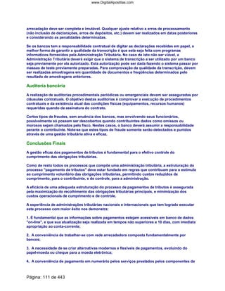 arrecadação deve ser completa e imutável. Qualquer ajuste relativo a erros de processamento
(não inclusão de declarações, erros de depósitos, etc.) devem ser realizados em datas posteriores
e considerando as penalidades determinadas.
Se os bancos tem a responsabilidade contratual de digitar as declarações recebidas em papel, a
melhor forma de garantir a qualidade da transcrição é que esta seja feita com programas
informáticos fornecidos pela Administração Tributária. No caso de isto não ser viável, a
Administração Tributária deverá exigir que o sistema de transcrição a ser utilizado por um banco
seja previamente por ela autorizado. Esta autorização pode ser dada fazendo o sistema passar por
massas de teste previamente preparadas. Para comprovação da qualidade da transcrição, devem
ser realizadas amostragens em quantidade de documentos e freqüências determinados pelo
resultado de amostragens anteriores.
Auditoria bancária
A realização de auditorias procedimentais periódicas ou emergenciais devem ser asseguradas por
cláusulas contratuais. O objetivo destas auditorias é comprovar a execução de procedimentos
contratuais e da existência atual das condições físicas (equipamentos, recursos humanos)
requeridas quando da assinatura do contrato.
Certos tipos de fraudes, sem anuência dos bancos, mas envolvendo seus funcionários,
possivelmente só possam ser descobertos quando contribuintes dados como omissos ou
morosos sejam chamados pelo fisco. Nestes casos, o banco deverá assumir a responsabilidade
perante o contribuinte. Note-se que estes tipos de fraude somente serão detectados e punidos
através de uma gestão tributária ativa e eficaz.
Conclusões Finais
A gestão eficaz dos pagamentos de tributos é fundamental para o efetivo controle do
cumprimento das obrigações tributárias.
Como de resto todos os processos que compõe uma administração tributária, a estruturação do
processo pagamento de tributos deve estar fundado em regras que contribuam para o estímulo
ao cumprimento voluntário das obrigações tributárias, permitindo custos reduzidos de
cumprimento, para o contribuinte, e de controle, para a administração.
A eficácia de uma adequada estruturação do processo de pagamentos de tributos é assegurada
pela maximização do recolhimento das obrigações tributárias principais, e minimização dos
custos operacionais de cumprimento e de controle.
A experiência de administrações tributárias nacionais e internacionais que tem logrado executar
este processo com maior êxito nos demonstra:
1. É fundamental que as informações sobre pagamentos estejam acessíveis em banco de dados
on-line, e que sua atualização seja realizada em tempos não superiores a 10 dias, com imediata
apropriação ao conta-corrente;
2. A conveniência de trabalhar-se com rede arrecadadora composta fundamentalmente por
bancos;
3. A necessidade de se criar alternativas modernas e flexíveis de pagamentos, evoluindo do
papel-moeda ou cheque para a moeda eletrônica;
4. A conveniência de pagamento em numerário pelos serviços prestados pelos componentes da
Página: 111 de 443
www.DigitalApostilas.com
 