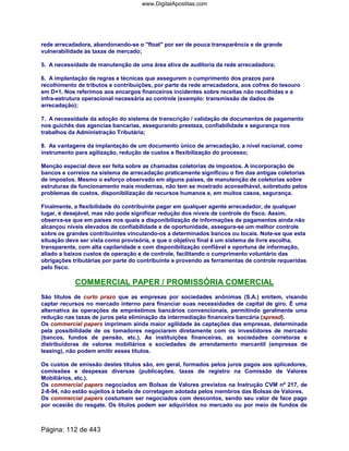 rede arrecadadora, abandonando-se o float por ser de pouca transparência e de grande
vulnerabilidade às taxas de mercado;
5. A necessidade de manutenção de uma área ativa de auditoria da rede arrecadadora;
6. A implantação de regras e técnicas que assegurem o cumprimento dos prazos para
recolhimento de tributos e contribuições, por parte da rede arrecadadora, aos cofres do tesouro
em D+1. Nos referimos aos encargos financeiros incidentes sobre receitas não recolhidas e a
infra-estrutura operacional necessária ao controle (exemplo: transmissão de dados de
arrecadação);
7. A necessidade da adoção do sistema de transcrição / validação de documentos de pagamento
nos guichês das agencias bancarias, assegurando presteza, confiabilidade e segurança nos
trabalhos da Administração Tributária;
8. As vantagens da implantação de um documento único de arrecadação, a nível nacional, como
instrumento para agilização, redução de custos e flexibilização do processo;
Menção especial deve ser feita sobre as chamadas coletorias de impostos. A incorporação de
bancos e correios na sistema de arrecadação praticamente significou o fim das antigas coletorias
de impostos. Mesmo o esforço observado em alguns países, de manutenção de coletorias sobre
estruturas de funcionamento mais modernas, não tem se mostrado aconselhável, sobretudo pelos
problemas de custos, disponibilização de recursos humanos e, em muitos casos, segurança.
Finalmente, a flexibilidade do contribuinte pagar em qualquer agente arrecadador, de qualquer
lugar, é desejável, mas não pode significar redução dos níveis de controle do fisco. Assim,
observa-se que em países nos quais a disponibilização de informações de pagamentos ainda não
alcançou níveis elevados de confiabilidade e de oportunidade, assegura-se um melhor controle
sobre os grandes contribuintes vinculando-os a determinados bancos ou locais. Note-se que esta
situação deve ser vista como provisória, e que o objetivo final é um sistema de livre escolha,
transparente, com alta capilaridade e com disponibilização confiável e oportuna de informação,
aliado a baixos custos de operação e de controle, facilitando o cumprimento voluntário das
obrigações tributárias por parte do contribuinte e provendo as ferramentas de controle requeridas
pelo fisco.
COMMERCIAL PAPER / PROMISSÓRIA COMERCIAL
São títulos de curto prazo que as empresas por sociedades anônimas (S.A.) emitem, visando
captar recursos no mercado interno para financiar suas necessidades de capital de giro. É uma
alternativa às operações de empréstimos bancários convencionais, permitindo geralmente uma
redução nas taxas de juros pela eliminação da intermediação financeira bancária (spread).
Os commercial papers imprimem ainda maior agilidade às captações das empresas, determinada
pela possibilidade de os tomadores negociarem diretamente com os investidores de mercado
(bancos, fundos de pensão, etc.). As instituições financeiras, as sociedades corretoras e
distribuidoras de valores mobiliários e sociedades de arrendamento mercantil (empresas de
leasing), não podem emitir esses títulos.
Os custos de emissão destes títulos são, em geral, formados pelos juros pagos aos aplicadores,
comissões e despesas diversas (publicações, taxas de registro na Comissão de Valores
Mobiliários, etc.).
Os commercial papers negociados em Bolsas de Valores previstos na Instrução CVM nº 217, de
2-8-94, não estão sujeitos à tabela de corretagem adotada pelos membros das Bolsas de Valores.
Os commercial papers costumam ser negociados com descontos, sendo seu valor de face pago
por ocasião do resgate. Os títulos podem ser adquiridos no mercado ou por meio de fundos de
Página: 112 de 443
www.DigitalApostilas.com
 