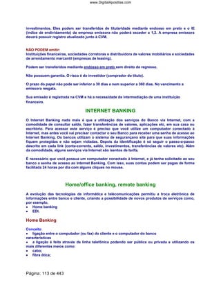investimentos. Eles podem ser transferidos de titularidade mediante endosso em preto e o IE
(índice de endividamento) da empresa emissora não poderá exceder a 1,2. A empresa emissora
deverá possuir registro atualizado junto à CVM.
NÃO PODEM emitir:
Instituições financeiras, sociedades corretoras e distribuidora de valores mobiliários e sociedades
de arrendamento mercantil (empresas de leasing).
Podem ser transferidos mediante endosso em preto sem direito de regresso.
Não possuem garantia. O risco é do investidor (comprador do título).
O prazo do papel não pode ser inferior a 30 dias e nem superior a 360 dias. No vencimento a
emissora resgata.
Sua emissão é registrada na CVM e há a necessidade de intermediação de uma instituição
financeira.
INTERNET BANKING
O Internet Banking nada mais é que a utilização dos serviços do Banco via Internet, com a
comodidade de consultar saldo, fazer transferências de valores, aplicações etc, em sua casa ou
escritório. Para acessar este serviço é preciso que você utilize um computador conectado à
Internet, mas antes você vai precisar contactar o seu Banco para receber uma senha de acesso ao
Internet Banking. Os bancos utilizam o sistema de segurançano site para que suas informações
fiquem protegidas e não sejam violadas. Depois da identificação é só seguir o passo-a-passo
descrito em cada link (conta-corrente, saldo, investimentos, transferências de valores etc). Além
da comodidade, alguns serviços via Internet são isentos de tarifa.
É necessário que você possua um computador conectado à Internet, e já tenha solicitado ao seu
banco a senha de acesso ao Internet Banking. Com isso, suas contas podem ser pagas de forma
facilitada 24 horas por dia com alguns cliques no mouse.
Home/office banking, remote banking
A evolução das tecnologias de informática e telecomunicações permitiu a troca eletrônica de
informações entre banco e cliente, criando a possibilidade de novos produtos de serviços como,
por exemplo,
•••• Home banking
•••• EDI.
Home Banking
Conceito
•••• ligação entre o computador (ou fax) do cliente e o computador do banco
características
•••• a ligação é feita através da linha telefônica podendo ser pública ou privada e utilizando os
mais diferentes meios como:
•••• cabo;
•••• fibra ótica;
Página: 113 de 443
www.DigitalApostilas.com
 