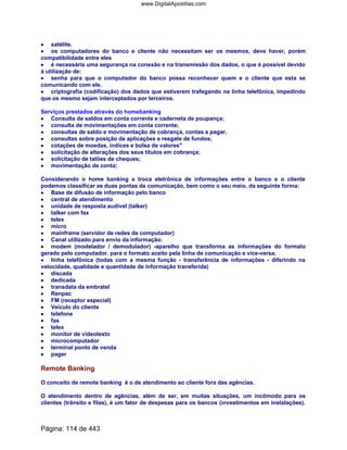 •••• satélite.
•••• os computadores do banco e cliente não necessitam ser os mesmos, deve haver, porém
compatibilidade entre eles
•••• é necessária uma segurança na conexão e na transmissão dos dados, o que é possível devido
à utilização de:
•••• senha para que o computador do banco possa reconhecer quem e o cliente que esta se
comunicando com ele.
•••• criptografia (codificação) dos dados que estiverem trafegando na linha telefônica, impedindo
que os mesmo sejam interceptados por terceiros.
Serviços prestados através do homebanking
•••• Consulta de saldos em conta corrente e caderneta de poupança;
•••• consulta de movimentações em conta corrente;
•••• consultas de saldo e movimentação de cobrança, contas a pagar,
•••• consultas sobre posição de aplicações e resgate de fundos;
•••• cotações de moedas, índices e bolsa de valores
•••• solicitação de alterações dos seus títulos em cobrança;
•••• solicitação de talões de cheques;
•••• movimentação de conta;
Considerando o home banking a troca eletrônica de informações entre o banco e o cliente
podemos classificar as duas pontas da comunicação, bem como o seu meio, da seguinte forma:
•••• Base de difusão de informação pelo banco
•••• central de atendimento
•••• unidade de resposta audível (talker)
•••• talker com fax
•••• telex
•••• micro
•••• mainframe (servidor de redes de computador)
•••• Canal utilizado para envio da informação:
•••••••• modem (modelador / demodulador) -aparelho que transforma as informações do formato
gerado pelo computador. para o formato aceito pela linha de comunicação e vice-versa.
•••• linha telefônica (todas com a mesma função - transferência de informações - diferindo na
velocidade, qualidade e quantidade de informação transferida)
•••• discada
•••• dedicada
•••• transdata da embratel
•••• Renpac
•••• FM (receptor especial)
•••• Veículo do cliente
•••• telefone
•••• fax
•••• telex
•••• monitor de videotexto
•••• microcomputador
•••• terminal ponto de venda
•••• pager
Remote Banking
O conceito de remote banking é o de atendimento ao cliente fora das agências.
O atendimento dentro de agências, além de ser, em muitas situações, um incômodo para os
clientes (trânsito e filas), é um fator de despesas para os bancos (investimentos em instalações).
Página: 114 de 443
www.DigitalApostilas.com
 