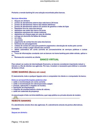 Portanto o remote banking foi uma solução encontrada pelos bancos.
Serviços oferecidos
•••• Saques em dinheiro
•••• pontos de atendimento externo tipo rede banco 24 horas
•••• pontos de atendimento interno tipo balcão eletrônico
•••• pontos de atendimento externo em postos de gasolina e redes de lojas
•••• Depósitos fora do caixa dos bancos
•••• depósitos nas redes tipo banco 24 horas
•••• depósitos expressos em caixas coletoras
•••• depósitos em cheque pego em casa de clientes
•••• entrega em domicílio de talões de cheque
•••• em mãos
•••• via correio
•••• pagamento de contas fora do caixa dos bancos
•••• terminais de auto-pagamento
•••• coletas de contas em casa para posterior pagamento e devolução de recibo pelo correio
•••• envio das contas a pagar através dos correios
•••• débito automático em conta corrente de concessionárias de serviços públicos e outras
empresas
•••• Troca de informações constante com os bancos via home banking para obter extrato, aplicar e
etc...
•••• Remessa de numerário ao cliente.
BANCO VIRTUAL
Para reduzir os custos de intermediação financeira, os bancos consideram importante reduzir o
trânsito e a fila de clientes nas agências. Por isso, investem o necessário para efetivar o conceito
de banco virtual.
HOME BANKING (Banco em casa)
É, basicamente, toda e qualquer ligação entre o computador do cliente e o computador do banco.
Entre os serviços/informações podemos citar:
•••• saldo e movimentação em conta corrente;
•••• saldo e movimentação de cobrança/contas a pagar;
•••• posição, aplicações e resgates em fundos;
•••• operações de empréstimos;
•••• cotações de moedas/índices e bolsa de valores;
•••• saldo em caderneta de poupança.
A comunicação é feita via linha telefônica, quer seja pública ou privada através de modem.
REMOTE BANKING
É o atendimento remoto (fora das agências). É o atendimento através de pontos alternativos.
Exemplos:
Saques em dinheiro:
Página: 115 de 443
www.DigitalApostilas.com
 