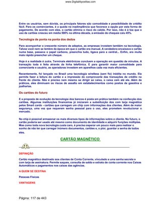Entre os usuários, sem dúvida, os principais fatores são comodidade e possibilidade de crédito
fácil. Para os comerciantes, é a queda na inadimplência que favorece a opção por esta forma de
pagamento. De acordo com eles, o cartão elimina o risco do calote. Por isso, não é à toa que o
uso de cartões cresceu em média 500% na última década, a emissão de cheques caiu 45%.
Tecnologia de ponta na ponta dos dedos
Para acompanhar o crescente número de adeptos, as empresas investem também na tecnologia.
Talvez você nem se lembre da época em que o cartão era manual. A vendedora encaixava o cartão
numa base, passava o papel carbono, preenchia tudo, ligava para a central... Enfim, era muita
mais rápido preencher um cheque.
Hoje é a realidade é outra. Terminais eletrônicos concluem a operação em questão de minutos. A
transação toda é feita através da linha telefônica. E para garantir maior comodidade para
comerciante e usuário, as operadoras investem em aparelhos cada vez mais eficientes.
Recentemente, foi lançado no Brasil uma tecnologia wirelless (sem fio) inédita no mundo. Ela
permite fazer a leitura do cartão e a impressão do comprovante das transações de crédito na
frente do cliente. Não é preciso nem mesmo se dirigir ao caixa, o caixa vem até ele. Além de
práticos, eles diminuem os riscos de assalto em estabelecimentos como postos de gasolina e
joalharias.
Os cartões do futuro
E a proposta de evolução da tecnologia dos bancos é posta em prática também na confecção dos
cartões. Algumas instituições financeiras já iniciaram a substituição dos com tarja magnética
pelos Smart cards - cartões que carregam um chip com informações dos clientes. Além de maior
segurança, uma vez que requerem senha pessoal para o uso, eles prometem revolucionar o
mercado.
No chip é possível armazenar os mais diversos tipos de informações sobre o cliente. No futuro, o
cartão poderia ser usado até mesmo como documento de identidade e adquirir funções múltiplas.
Mas como toda nova tecnologia custa caro, é preciso esperar um pouco mais para realizar o
sonho de não ter que carregar inúmero documentos, cartões e, o pior, guardar a senha de todos
eles.
CARTÃO MAGNÉTICO
DEFINIÇÃO
Cartão magnético destinado aos clientes de Conta Corrente, vinculado a uma senha secreta e
com tarja de assinatura. Permite saques, consulta de saldo e extrato de conta corrente nos Caixas
Automáticos e pagamentos nos caixas das agências.
A QUEM SE DESTINA
Pessoas Físicas
VANTAGENS
Página: 117 de 443
www.DigitalApostilas.com
 