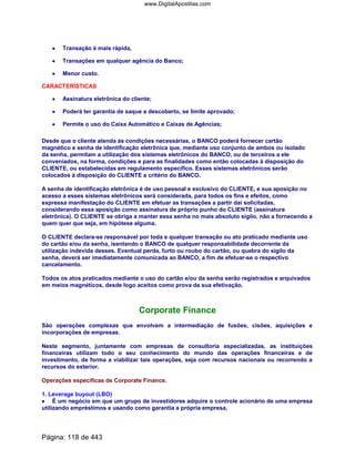 •••• Transação é mais rápida,
•••• Transações em qualquer agência do Banco;
•••• Menor custo.
CARACTERÍSTICAS
•••• Assinatura eletrônica do cliente;
•••• Poderá ter garantia de saque a descoberto, se limite aprovado;
•••• Permite o uso do Caixa Automático e Caixas de Agências;
Desde que o cliente atenda às condições necessárias, o BANCO poderá fornecer cartão
magnético e senha de identificação eletrônica que, mediante uso conjunto de ambos ou isolado
da senha, permitam a utilização dos sistemas eletrônicos do BANCO, ou de terceiros a ele
conveniados, na forma, condições e para as finalidades como então colocadas à disposição do
CLIENTE, ou estabelecidas em regulamento específico. Esses sistemas eletrônicos serão
colocados à disposição do CLIENTE a critério do BANCO.
A senha de identificação eletrônica é de uso pessoal e exclusivo do CLIENTE, e sua aposição no
acesso a esses sistemas eletrônicos será considerada, para todos os fins e efeitos, como
expressa manifestação do CLIENTE em efetuar as transações a partir daí solicitadas,
considerando essa aposição como assinatura de próprio punho do CLIENTE (assinatura
eletrônica). O CLIENTE se obriga a manter essa senha no mais absoluto sigilo, não a fornecendo a
quem quer que seja, em hipótese alguma.
O CLIENTE declara-se responsável por toda e qualquer transação ou ato praticado mediante uso
do cartão e/ou da senha, isentando o BANCO de qualquer responsabilidade decorrente da
utilização indevida desses. Eventual perda, furto ou roubo do cartão, ou quebra do sigilo da
senha, deverá ser imediatamente comunicada ao BANCO, a fim de efetuar-se o respectivo
cancelamento.
Todos os atos praticados mediante o uso do cartão e/ou da senha serão registrados e arquivados
em meios magnéticos, desde logo aceitos como prova da sua efetivação.
Corporate Finance
São operações complexas que envolvem a intermediação de fusões, cisões, aquisições e
incorporações de empresas.
Neste segmento, juntamente com empresas de consultoria especializadas, as instituições
financeiras utilizam todo o seu conhecimento do mundo das operações financeiras e de
investimento, de forma a viabilizar tais operações, seja com recursos nacionais ou recorrendo a
recursos do exterior.
Operações específicas de Corporate Fínance.
1. Leverage buyout (LBO)
•••• É um negócio em que um grupo de investidores adquire o controle acionário de uma empresa
utilizando empréstimos e usando como garantia a própria empresa,
Página: 118 de 443
www.DigitalApostilas.com
 
