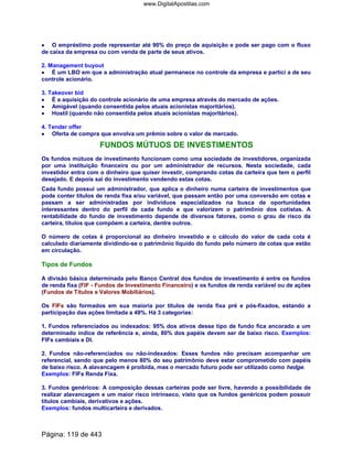 •••• O empréstimo pode representar até 90% do preço de aquisição e pode ser pago com o fluxo
de caixa da empresa ou com venda de parte de seus ativos.
2. Management buyout
•••• É um LBO em que a administração atual permanece no controle da empresa e partici a de seu
controle acionário.
3. Takeover bid
•••• É a aquisição do controle acionário de uma empresa através do mercado de ações.
•••• Amigável (quando consentida pelos atuais acionistas majoritários).
•••• Hostil (quando não consentida pelos atuais acionistas majoritários).
4. Tender offer
•••• Oferta de compra que envolva um prêmio sobre o valor de mercado.
FUNDOS MÚTUOS DE INVESTIMENTOS
Os fundos mútuos de investimento funcionam como uma sociedade de investidores, organizada
por uma instituição financeira ou por um administrador de recursos. Nesta sociedade, cada
investidor entra com o dinheiro que quiser investir, comprando cotas da carteira que tem o perfil
desejado. E depois sai do investimento vendendo estas cotas.
Cada fundo possui um administrador, que aplica o dinheiro numa carteira de investimentos que
pode conter títulos de renda fixa e/ou variável, que passam então por uma conversão em cotas e
passam a ser administradas por indivíduos especializados na busca de oportunidades
interessantes dentro do perfil de cada fundo e que valorizem o patrimônio dos cotistas. A
rentabilidade do fundo de investimento depende de diversos fatores, como o grau de risco da
carteira, títulos que compõem a carteira, dentre outros.
O número de cotas é proporcional ao dinheiro investido e o cálculo do valor de cada cota é
calculado diariamente dividindo-se o patrimônio líquido do fundo pelo número de cotas que estão
em circulação.
Tipos de Fundos
A divisão básica determinada pelo Banco Central dos fundos de investimento é entre os fundos
de renda fixa (FIF - Fundos de Investimento Financeiro) e os fundos de renda variável ou de ações
(Fundos de Títulos e Valores Mobiliários).
Os FIFs são formados em sua maioria por títulos de renda fixa pré e pós-fixados, estando a
participação das ações limitada a 49%. Há 3 categorias:
1. Fundos referenciados ou indexados: 95% dos ativos desse tipo de fundo fica ancorado a um
determinado índice de referência e, ainda, 80% dos papéis devem ser de baixo risco. Exemplos:
FIFs cambiais e DI.
2. Fundos não-referenciados ou não-indexados: Esses fundos não precisam acompanhar um
referencial, sendo que pelo menos 80% do seu patrimônio deve estar comprometido com papéis
de baixo risco. A alavancagem é proibida, mas o mercado futuro pode ser utilizado como hedge.
Exemplos: FIFs Renda Fixa.
3. Fundos genéricos: A composição dessas carteiras pode ser livre, havendo a possibilidade de
realizar alavancagem e um maior risco intrínseco, visto que os fundos genéricos podem possuir
títulos cambiais, derivativos e ações.
Exemplos: fundos multicarteira e derivados.
Página: 119 de 443
www.DigitalApostilas.com
 
