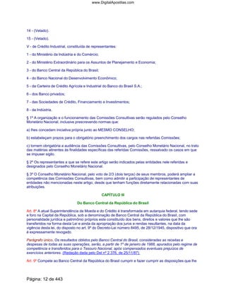 14 - (Vetado).
15 - (Vetado).
V - de Crédito Industrial, constituída de representantes:
1 - do Ministério da Indústria e do Comércio;
2 - do Ministério Extraordinário para os Assuntos de Planejamento e Economia;
3 - do Banco Central da República do Brasil;
4 - do Banco Nacional do Desenvolvimento Econômico;
5 - da Carteira de Crédito Agrícola e Industrial do Banco do Brasil S.A.;
6 - dos Banco privados;
7 - das Sociedades de Crédito, Financiamento e Investimentos;
8 - da Indústria.
§ 1º A organização e o funcionamento das Comissões Consultivas serão regulados pelo Conselho
Monetário Nacional, inclusive prescrevendo normas que:
a) lhes concedam iniciativa própria junto ao MESMO CONSELHO;
b) estabeleçam prazos para o obrigatório preenchimento dos cargos nas referidas Comissões;
c) tornem obrigatória a audiência das Comissões Consultivas, pelo Conselho Monetário Nacional, no trato
das matérias atinentes às finalidades específicas das referidas Comissões, ressalvado os casos em que
se impuser sigilo.
§ 2º Os representantes a que se refere este artigo serão indicados pelas entidades nele referidas e
designados pelo Conselho Monetário Nacional.
§ 3º O Conselho Monetário Nacional, pelo voto de 2/3 (dois terços) de seus membros, poderá ampliar a
competência das Comissões Consultivas, bem como admitir a participação de representantes de
entidades não mencionadas neste artigo, desde que tenham funções diretamente relacionadas com suas
atribuições.
CAPÍTULO III
Do Banco Central da República do Brasil
Art. 8º A atual Superintendência da Moeda e do Crédito é transformada em autarquia federal, tendo sede
e foro na Capital da República, sob a denominação de Banco Central da República do Brasil, com
personalidade jurídica e patrimônio próprios este constituído dos bens, direitos e valores que lhe são
transferidos na forma desta Lei e ainda da apropriação dos juros e rendas resultantes, na data da
vigência desta lei, do disposto no art. 9º do Decreto-Lei número 8495, de 28/12/1945, dispositivo que ora
é expressamente revogado.
Parágrafo único. Os resultados obtidos pelo Banco Central do Brasil, consideradas as receitas e
despesas de todas as suas operações, serão, a partir de 1º de janeiro de 1988, apurados pelo regime de
competência e transferidos para o Tesouro Nacional, após compensados eventuais prejuízos de
exercícios anteriores. (Redação dada pelo Del nº 2.376, de 25/11/87)
Art. 9º Compete ao Banco Central da República do Brasil cumprir e fazer cumprir as disposições que lhe
Página: 12 de 443
www.DigitalApostilas.com
 