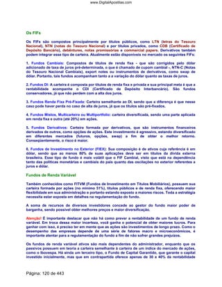Os FIFs
Os FIFs são compostos principalmente por títulos públicos, como LTN (letras do Tesouro
Nacional), NTN (notas do Tesouro Nacional) e por títulos privados, como CDB (Certificado de
Depósito Bancário), debêntures, notas promissórias e commercial papers. Derivativos também
podem integrar esse tipo de carteira. Atualmente estão disponíveis no mercado os seguintes FIFs:
1. Fundos Cambiais: Compostos de títulos de renda fixa - que são corrigidos pelo dólar
adicionado de taxa de juros pré-determinada, o que é chamado de cupom cambial -, NTN-C (Notas
do Tesouro Nacional Cambiais), export notes ou instrumentos de derivativos, como swap de
dólar. Portanto, tais fundos acompanham tanto a a variação do dólar quanto as taxas de juros.
2. Fundos DI: A carteira é composta por títulos de renda fixa e privada e sua principal meta é que a
rentabilidade acompanhe o CDI (Certificado de Depósito Interbancário). São fundos
conservadores, já que não perdem com a alta dos juros.
3. Fundos Renda Fixa Pré-Fixada: Carteira semelhante ao DI, sendo que a diferença é que nesse
caso pode haver perda no caso de alta de juros, já que os títulos são pré-fixados.
4. Fundos Mistos, Multicarteira ou Multiportfolio: carteira diversificada, sendo uma parte aplicada
em renda fixa e outra (até 20%) em ações.
5. Fundos Derivativos: Carteira formada por derivativos, que são instrumentos financeiros
derivados de outros, como opções de ações. Este investimento é agressivo, estando diversificado
em diferentes mercados (futuros, opções, swap) a fim de obter o melhor retorno.
Conseqüentemente, o risco é maior.
6. Fundos de Investimento no Exterior (FIEX): Sua composição é de ativos cuja referência é em
dólar, sendo que ao menos 80% de suas aplicações deve ser em títulos da dívida externa
brasileira. Esse tipo de fundo é mais volátil que o FIF Cambial, visto que está na dependência
tanto das políticas monetárias e cambiais do país quanto das oscilações no exterior referentes a
juros e dólar.
Fundos de Renda Variável
Também conhecidos como FITVM (Fundos de Investimento em Títulos Mobiliários), possuem sua
carteira formada por ações (no mínimo 51%), títulos públicos e de renda fixa, oferecendo maior
flexibilidade em sua administração e portanto estando exposto a maiores riscos. Toda a estratégia
necessita estar exposta em detalhes na regulamentação do fundo.
A soma de recursos de diversos investidores concede ao gestor do fundo maior poder de
barganha, sendo possível obter melhores preços e maior diversificação.
Atenção! É importante destacar que não há como prever a rentabilidade de um fundo de renda
variável. Em troca dessa maior incerteza, você ganha o potencial de obter maiores lucros. Para
ganhar com isso, é preciso ter em mente que as ações são investimentos de longo prazo. Como o
desempenho das empresas depende de uma série de fatores macro e microeconômicos, é
importante atentar para a regulamentação do fundo a fim de não sofrer grandes prejuízos.
Os fundos de renda variável ativos são mais dependentes do administrador, enquanto que os
passivos possuem em teoria a carteira semelhante à carteira de um índice do mercado de ações,
como o Ibovespa. Há ainda um terceiro tipo, o Fundo de Capital Garantido, que garante o capital
investido inicialmente, mas que em contrapartida oferece apenas de 30 a 40% da rentabilidade
Página: 120 de 443
www.DigitalApostilas.com
 