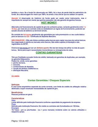 também o risco. Se o fundo for alavancado em 100%, há o risco de perda total do patrimônio do
fundo. Se a alavancagem for maior que 100%, há ainda o risco de ter que se realizar um aporte.
Atenção! A observação do histórico do fundo pode ser usada como instrumento, mas é
importante ter sempre em mente que ganhos passados não são garantia de ganhos futuros.
HOT MONEY
Alternativa de financiamento de capital de giro de curtíssimo prazo, variando geralmente entre 1 a
10 dias, por meio de um contrato onde se estabelecem as regras de funcionamento, podendo ser
sacado através de telefone ou terminal remoto.
Os contrato de hot money geralmente são garantidos por nota promissória e o seu custo básico
para os bancos é o CDI - Certificado de Depósito Bancário.
NÃO ESQUECER - CDIs são títulos emitidos pelos bancos para captar recursos de outros bancos.
Sua negociação é restrita ao mercado entre bancos. Não estão sujeitos à tributação e são
registrados na CETIP.
Chama-se hot money por ser um dinheiro quente. Ele não tem tempo de esfriar na mão de quem
tomou. Serve para suprir necessidades momentâneas ou emergenciais de caixa.
CONTAS GARANTIDAS
Têm por finalidade conceder limite de crédito, lastreado em garantias de duplicatas, por exemplo,
ou garantia fidejussória.
Podem ter, ainda, como garantias:
•••• penhor de bens,
•••• warrants,
•••• conhecimento de depósito,
•••• caução de direitos creditórios ou
•••••••• alienação fiduciária.
OU AINDA
Contas Garantidas / Cheques Especiais
Definição
É uma conta empréstimo separada da conta corrente, com limite de crédito de utilização rotativa
destinado a suprir eventuais necessidades de capital de giro.
Beneficiários
Pessoas jurídicas em geral.
Características
Valor
Limite definido pela instituição financeira conforme capacidade de pagamento da empresa.
Prazo
Definido pela instituição financeira. Em média os contratos são formalizados em 120 dias.
Encargos
10) Taxas - pré ou pós-fixadas : (ou + juros mensais) incidente sobre os valores utilizados e
respectivo prazo.
Página: 123 de 443
www.DigitalApostilas.com
 